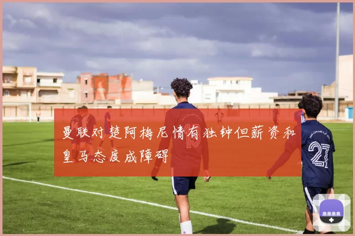 曼联对楚阿梅尼情有独钟但薪资和皇马态度成障碍