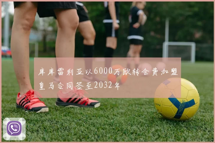 库库雷利亚以6000万欧转会费加盟皇马合同签至2032年