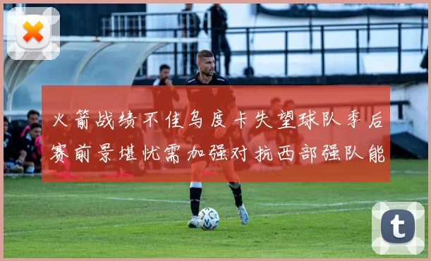 火箭战绩不佳乌度卡失望球队季后赛前景堪忧需加强对抗西部强队能力