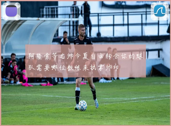 阿隆索等名帅今夏自由转会你的球队需要哪位教练来执掌帅印