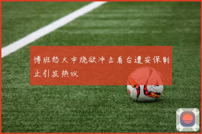 博班怒火中烧欲冲击看台遭安保制止引发热议