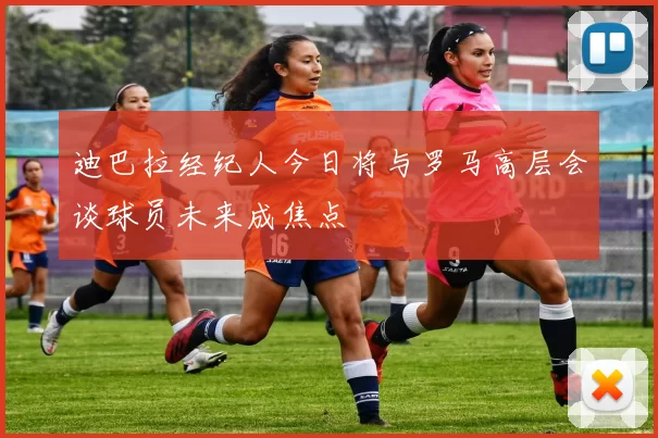 迪巴拉经纪人今日将与罗马高层会谈球员未来成焦点