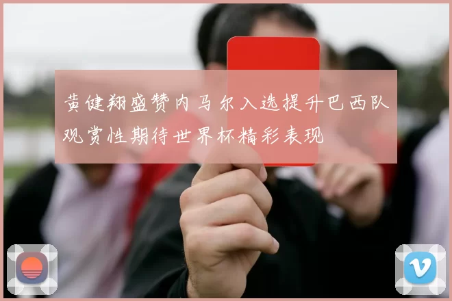 黄健翔盛赞内马尔入选提升巴西队观赏性期待世界杯精彩表现