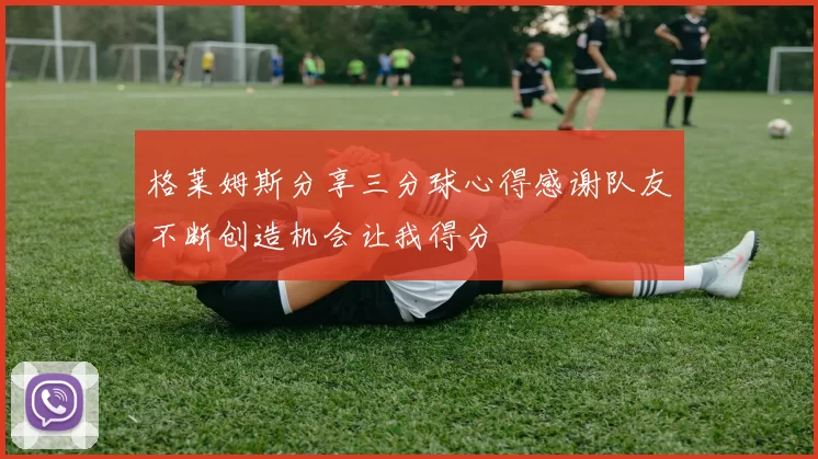 格莱姆斯分享三分球心得感谢队友不断创造机会让我得分