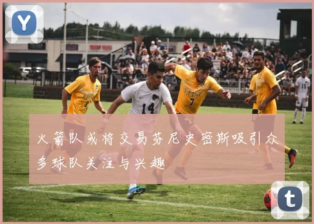 火箭队或将交易芬尼史密斯吸引众多球队关注与兴趣
