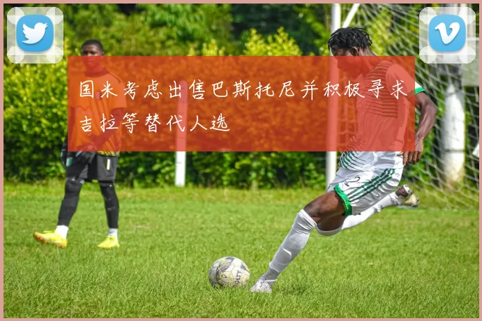 国米考虑出售巴斯托尼并积极寻求吉拉等替代人选