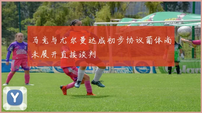 马竞与尤尔曼达成初步协议葡体尚未展开直接谈判