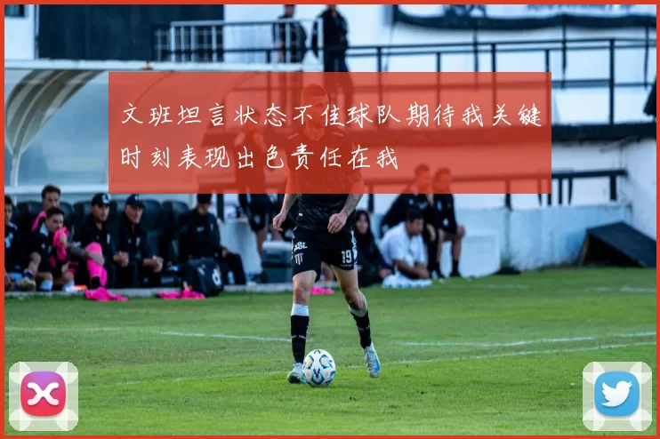 文班坦言状态不佳球队期待我关键时刻表现出色责任在我