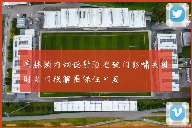 韦林顿内切低射险些破门彭啸关键时刻门线解围保住平局