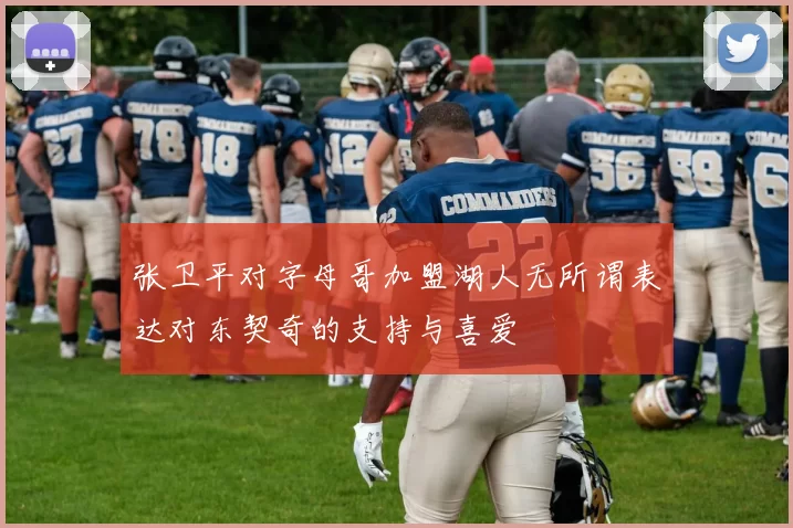 张卫平对字母哥加盟湖人无所谓表达对东契奇的支持与喜爱