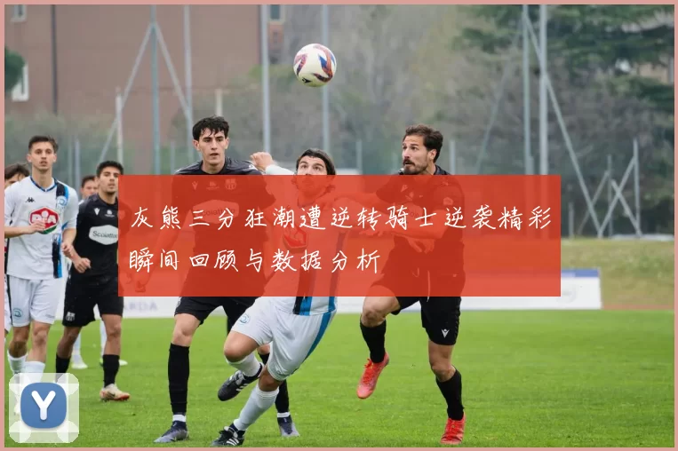 灰熊三分狂潮遭逆转骑士逆袭精彩瞬间回顾与数据分析
