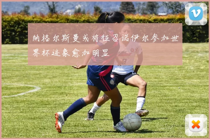 纳格尔斯曼或将征召诺伊尔参加世界杯迹象愈加明显