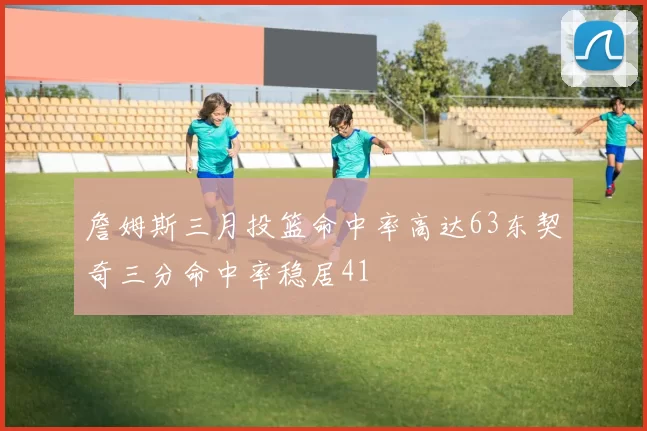 詹姆斯三月投篮命中率高达63东契奇三分命中率稳居41