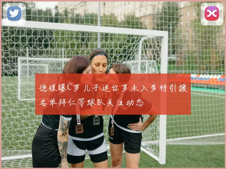 德媒曝C罗儿子迷你罗未入多特引援名单拜仁等球队关注动态