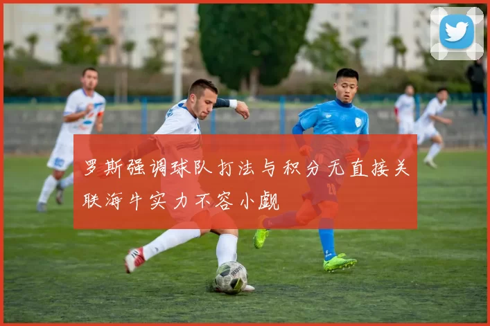 罗斯强调球队打法与积分无直接关联海牛实力不容小觑