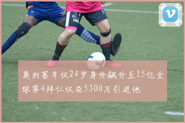 奥利塞年仅24岁身价飙升至15亿全球第4拜仁仅花5300万引进他