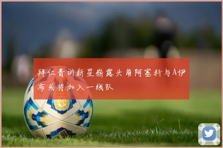 拜仁青训新星崭露头角阿塞科与A伊布或将加入一线队