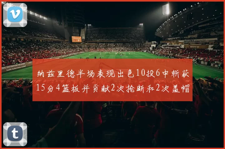 纳兹里德半场表现出色10投6中斩获15分4篮板并贡献2次抢断和2次盖帽