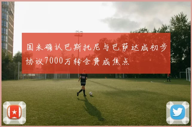 国米确认巴斯托尼与巴萨达成初步协议7000万转会费成焦点